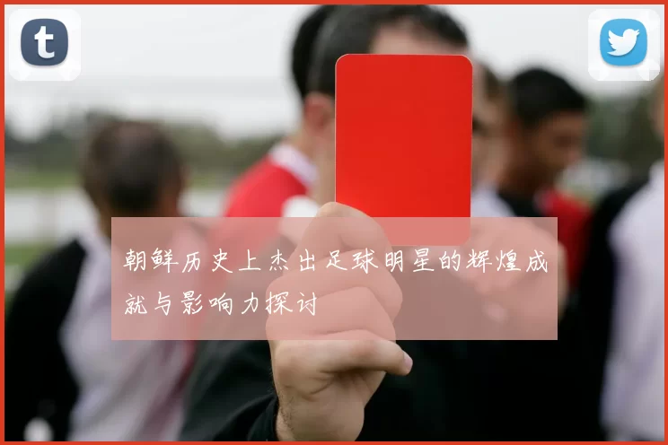 朝鲜历史上杰出足球明星的辉煌成就与影响力探讨