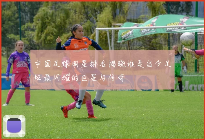 中国足球明星排名揭晓谁是当今足坛最闪耀的巨星与传奇