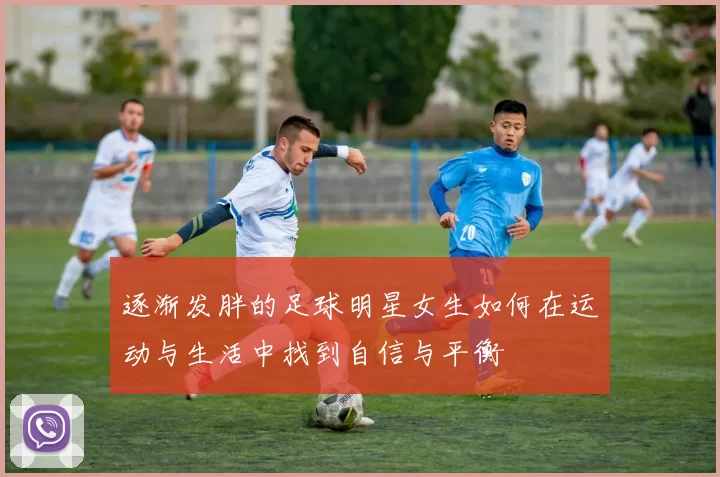 逐渐发胖的足球明星女生如何在运动与生活中找到自信与平衡
