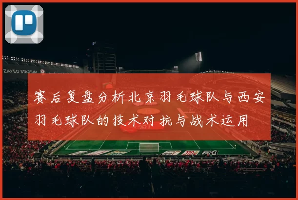 赛后复盘分析北京羽毛球队与西安羽毛球队的技术对抗与战术运用