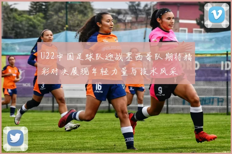 U22中国足球队迎战墨西哥队期待精彩对决展现年轻力量与技术风采