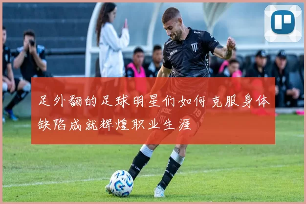 足外翻的足球明星们如何克服身体缺陷成就辉煌职业生涯