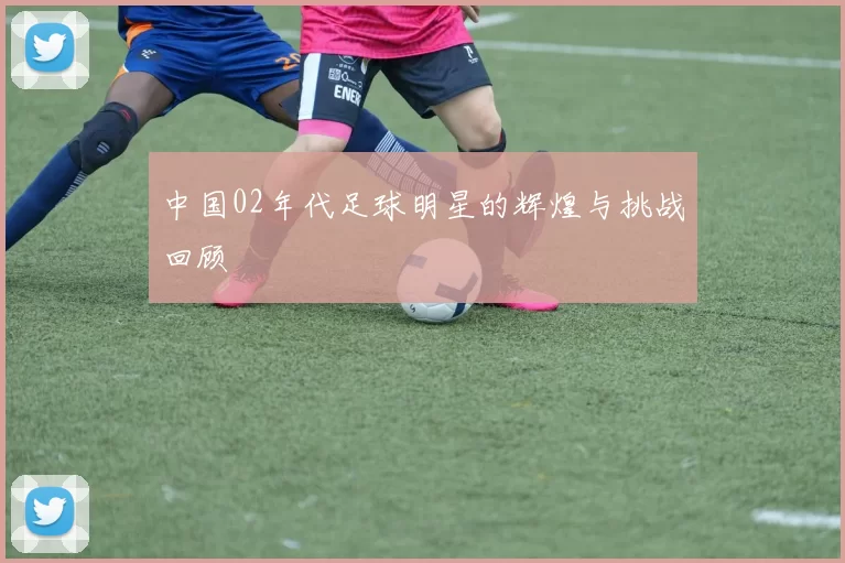 中国02年代足球明星的辉煌与挑战回顾