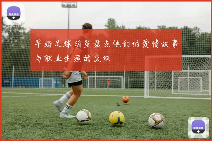 早婚足球明星盘点他们的爱情故事与职业生涯的交织