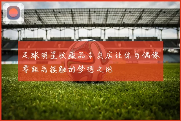 足球明星收藏品专卖店让你与偶像零距离接触的梦想之地
