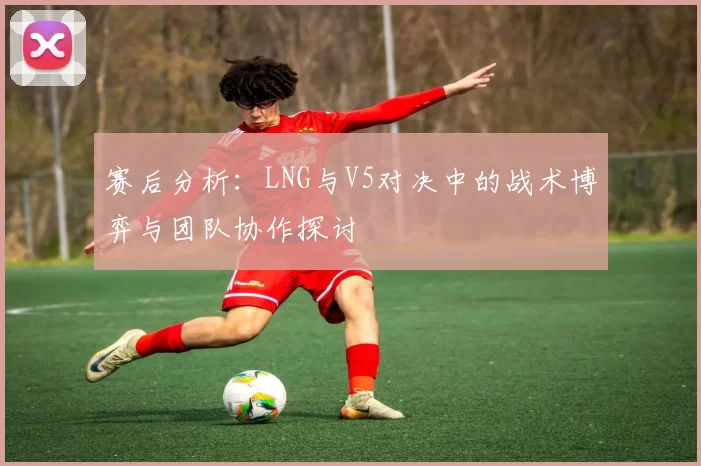 赛后分析：LNG与V5对决中的战术博弈与团队协作探讨