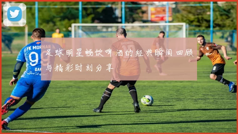 足球明星畅饮啤酒的经典瞬间回顾与精彩时刻分享