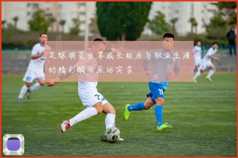 足球明星分享成长经历与职业生涯的精彩瞬间采访实录