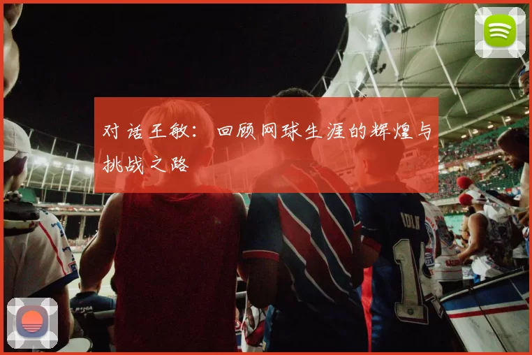 对话王敏：回顾网球生涯的辉煌与挑战之路