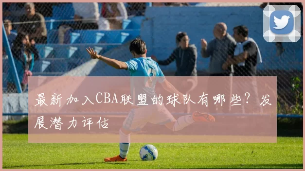 最新加入CBA联盟的球队有哪些？发展潜力评估