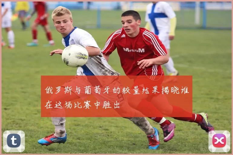 俄罗斯与葡萄牙的较量结果揭晓谁在这场比赛中胜出