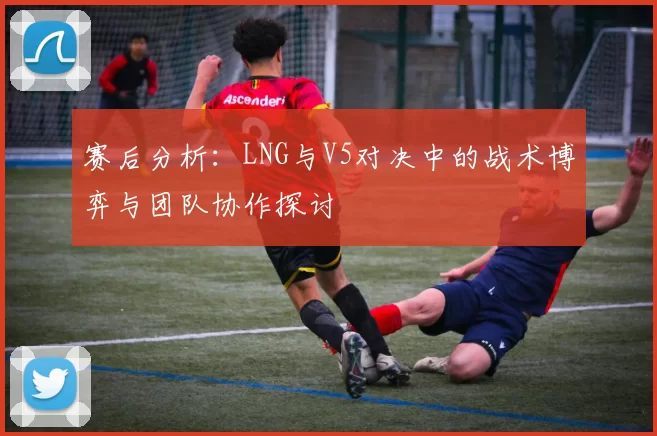 赛后分析：LNG与V5对决中的战术博弈与团队协作探讨