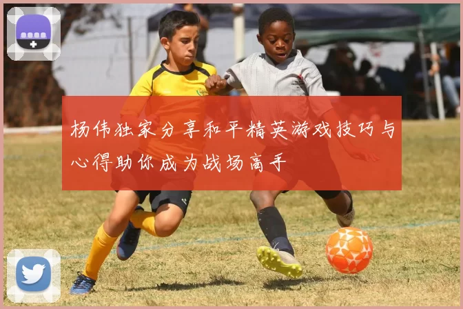 杨伟独家分享和平精英游戏技巧与心得助你成为战场高手