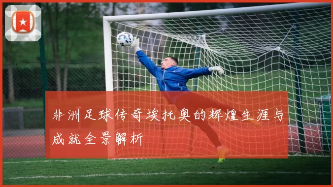非洲足球传奇埃托奥的辉煌生涯与成就全景解析