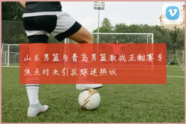 山东男篮与青岛男篮激战正酣赛季焦点对决引发球迷热议