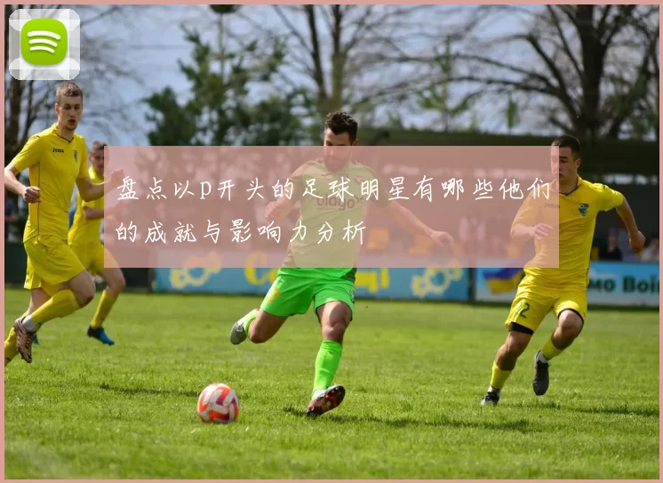 盘点以p开头的足球明星有哪些他们的成就与影响力分析
