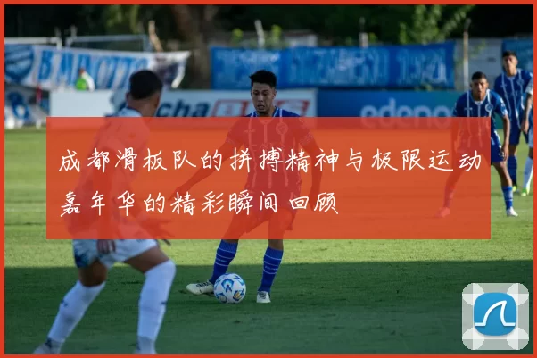成都滑板队的拼搏精神与极限运动嘉年华的精彩瞬间回顾