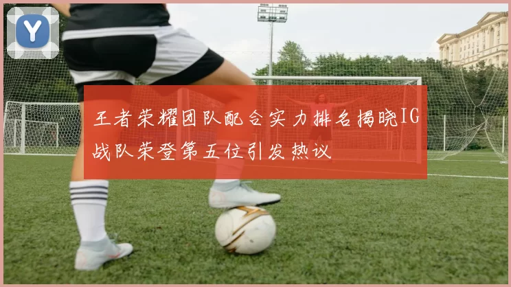 王者荣耀团队配合实力排名揭晓IG战队荣登第五位引发热议