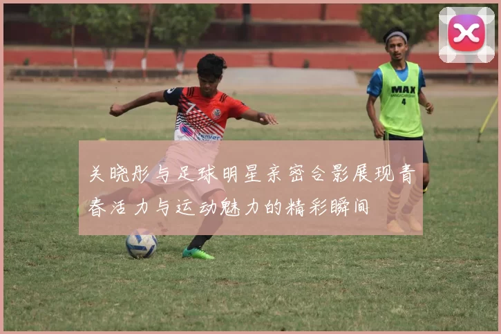 关晓彤与足球明星亲密合影展现青春活力与运动魅力的精彩瞬间