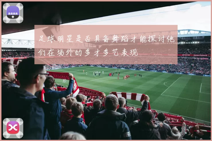 足球明星是否具备舞蹈才能探讨他们在场外的多才多艺表现
