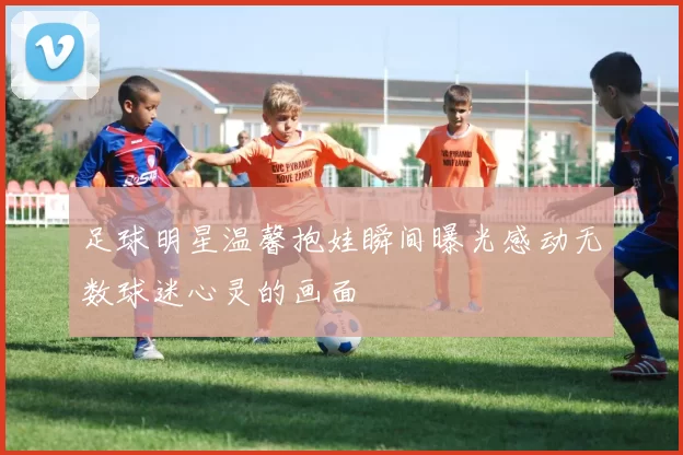 足球明星温馨抱娃瞬间曝光感动无数球迷心灵的画面