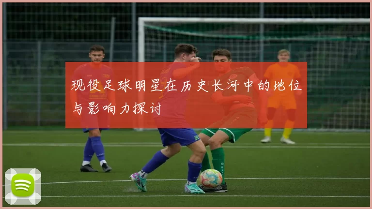 现役足球明星在历史长河中的地位与影响力探讨
