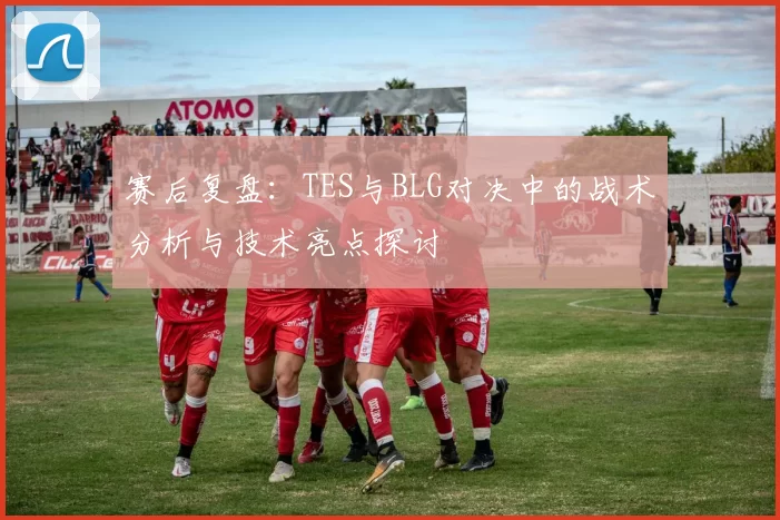 赛后复盘：TES与BLG对决中的战术分析与技术亮点探讨