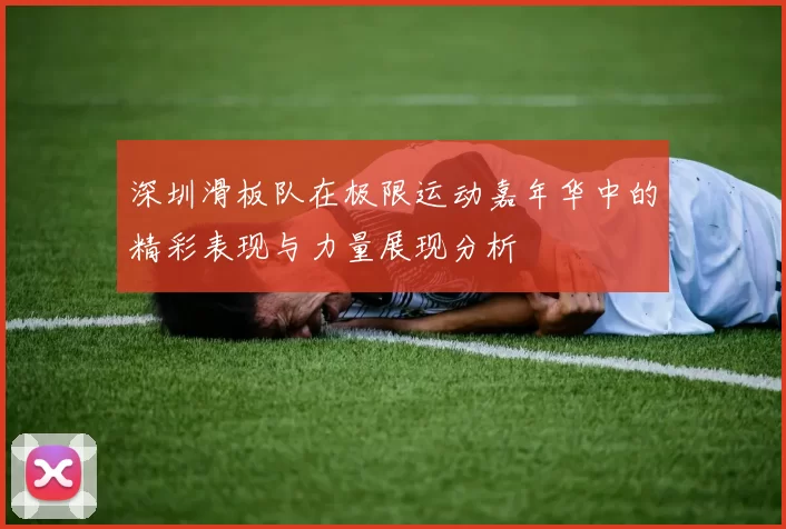 深圳滑板队在极限运动嘉年华中的精彩表现与力量展现分析