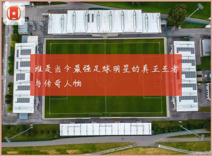 谁是当今最强足球明星的真正王者与传奇人物