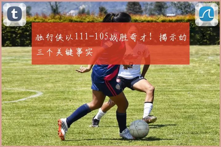 独行侠以111-105战胜奇才！揭示的三个关键事实