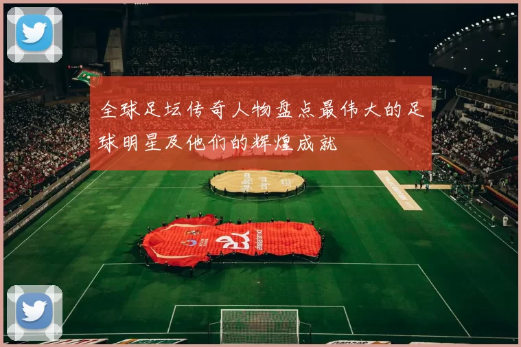 全球足坛传奇人物盘点最伟大的足球明星及他们的辉煌成就