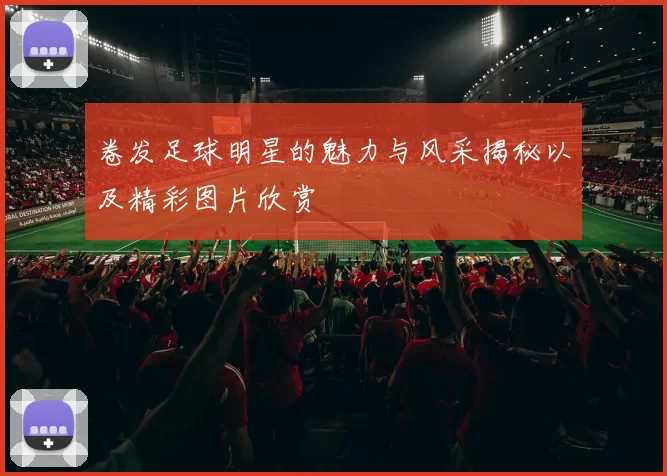 卷发足球明星的魅力与风采揭秘以及精彩图片欣赏
