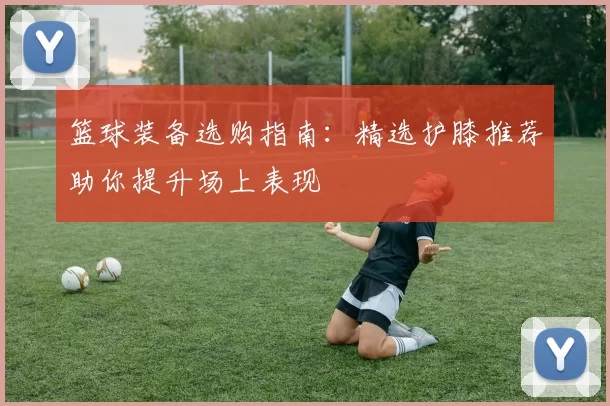 篮球装备选购指南：精选护膝推荐助你提升场上表现