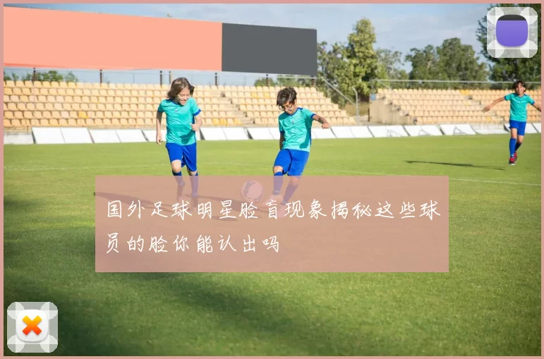 国外足球明星脸盲现象揭秘这些球员的脸你能认出吗