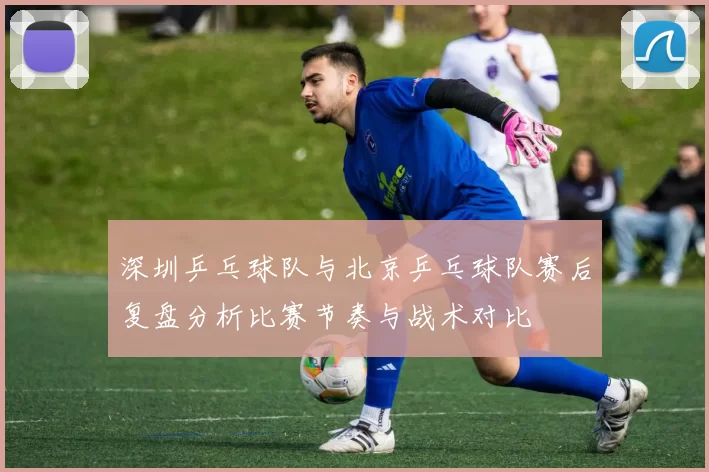 深圳乒乓球队与北京乒乓球队赛后复盘分析比赛节奏与战术对比