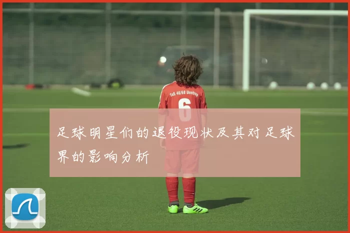 足球明星们的退役现状及其对足球界的影响分析