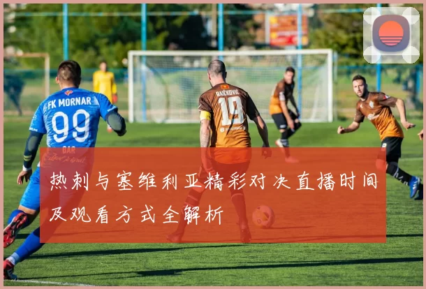 热刺与塞维利亚精彩对决直播时间及观看方式全解析