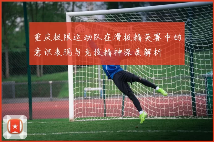 重庆极限运动队在滑板精英赛中的意识表现与竞技精神深度解析