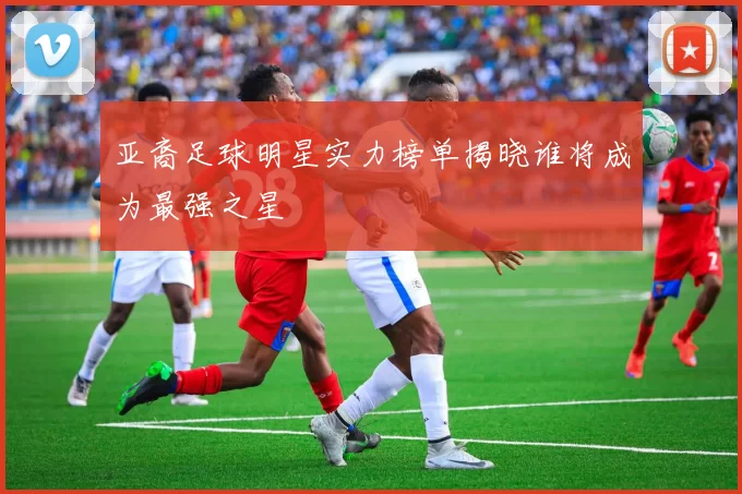 亚裔足球明星实力榜单揭晓谁将成为最强之星