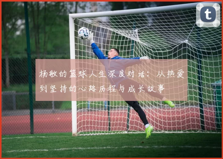 杨敏的篮球人生深度对话：从热爱到坚持的心路历程与成长故事
