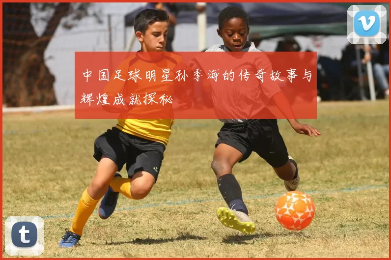 中国足球明星孙季海的传奇故事与辉煌成就探秘