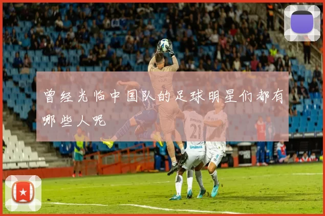 曾经光临中国队的足球明星们都有哪些人呢