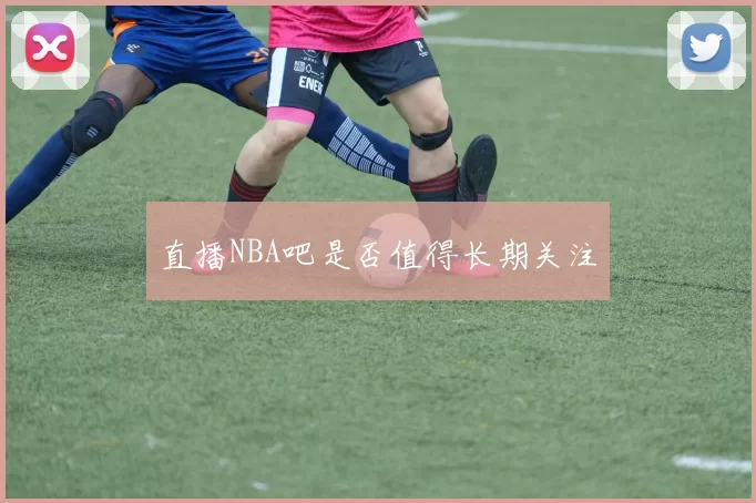直播NBA吧是否值得长期关注