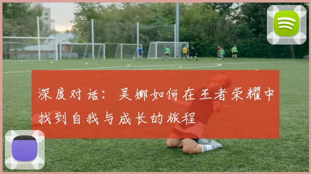 深度对话：吴娜如何在王者荣耀中找到自我与成长的旅程