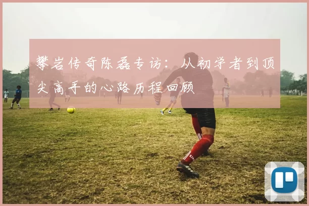 攀岩传奇陈磊专访：从初学者到顶尖高手的心路历程回顾