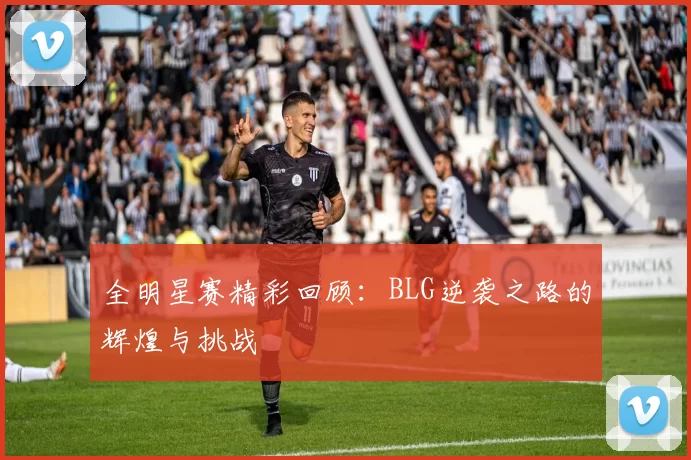 全明星赛精彩回顾：BLG逆袭之路的辉煌与挑战
