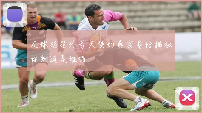 足球明星外号天使的真实身份揭秘你知道是谁吗