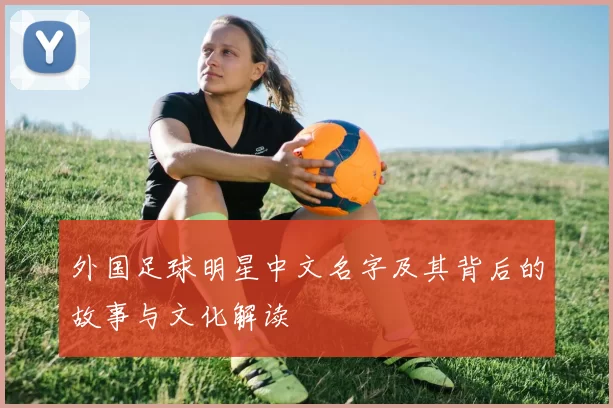 外国足球明星中文名字及其背后的故事与文化解读