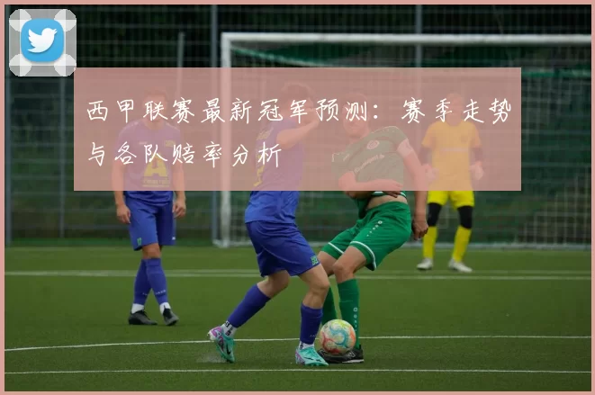 西甲联赛最新冠军预测：赛季走势与各队赔率分析