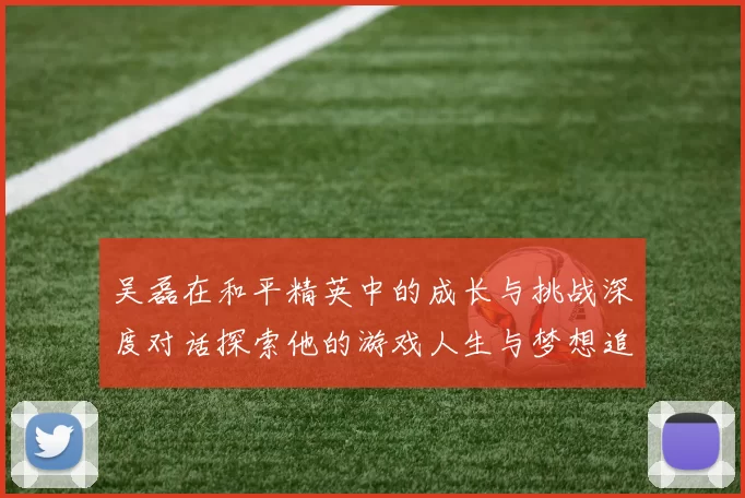 吴磊在和平精英中的成长与挑战深度对话探索他的游戏人生与梦想追求